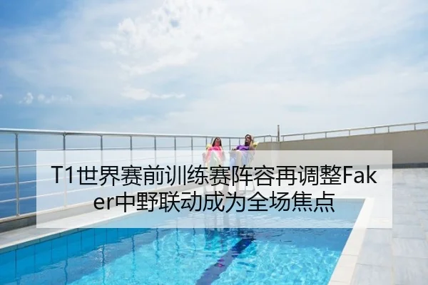 T1世界赛前训练赛阵容再调整Faker中野联动成为全场焦点