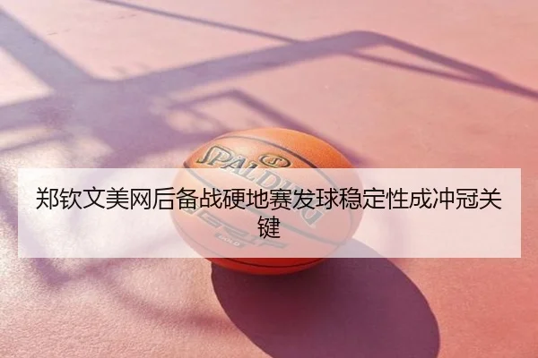 郑钦文美网后备战硬地赛发球稳定性成冲冠关键