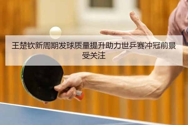 王楚钦新周期发球质量提升助力世乒赛冲冠前景受关注