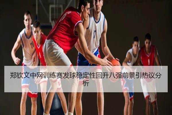 郑钦文中网训练赛发球稳定性回升八强前景引热议分析