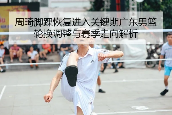 周琦脚踝恢复进入关键期广东男篮轮换调整与赛季走向解析